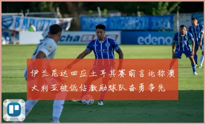 伊兰昆达回应土耳其赛前言论称澳大利亚被低估激励球队奋勇争先