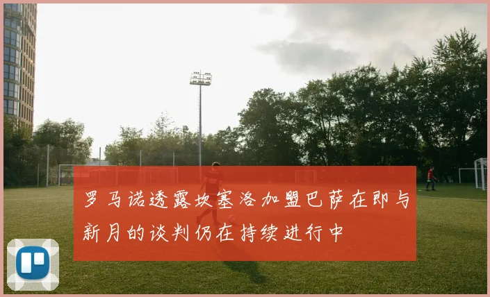 罗马诺透露坎塞洛加盟巴萨在即与新月的谈判仍在持续进行中