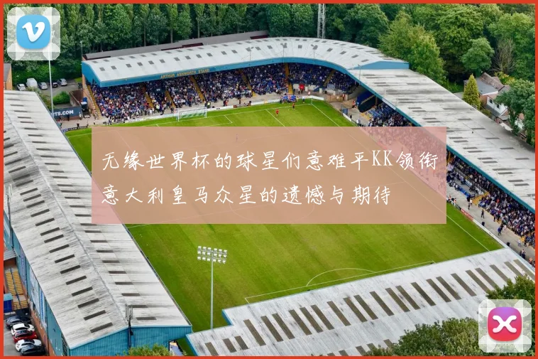 无缘世界杯的球星们意难平KK领衔意大利皇马众星的遗憾与期待