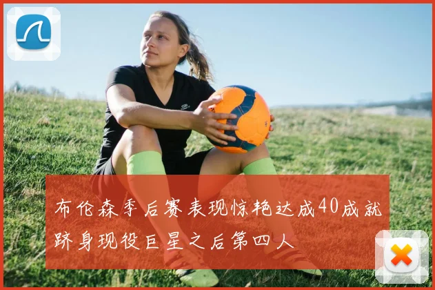 布伦森季后赛表现惊艳达成40成就跻身现役巨星之后第四人