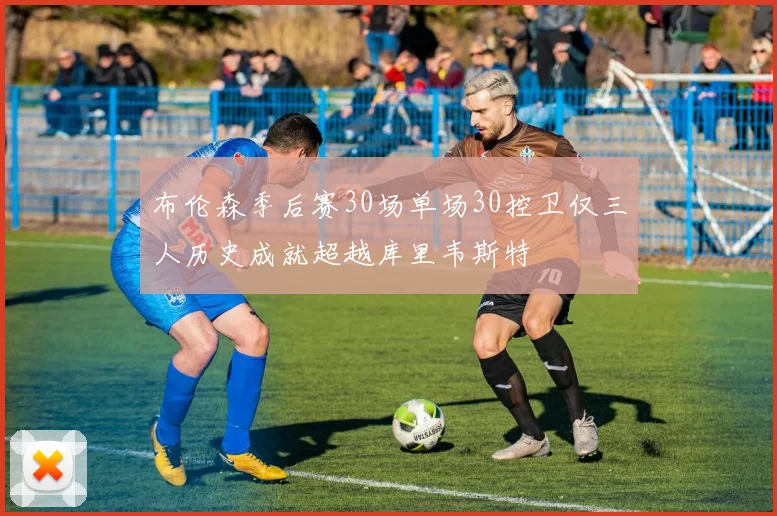 布伦森季后赛30场单场30控卫仅三人历史成就超越库里韦斯特