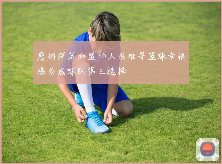 詹姆斯若加盟76人或难寻篮球幸福感或成球队第三选择