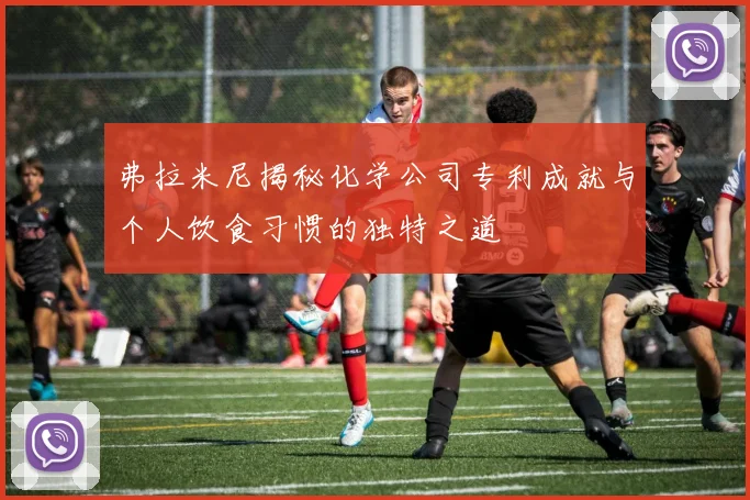 弗拉米尼揭秘化学公司专利成就与个人饮食习惯的独特之道
