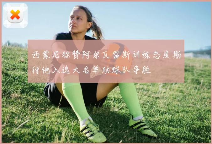 西蒙尼称赞阿尔瓦雷斯训练态度期待他入选大名单助球队争胜