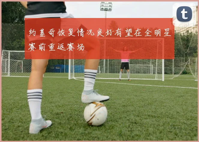 约基奇恢复情况良好有望在全明星赛前重返赛场