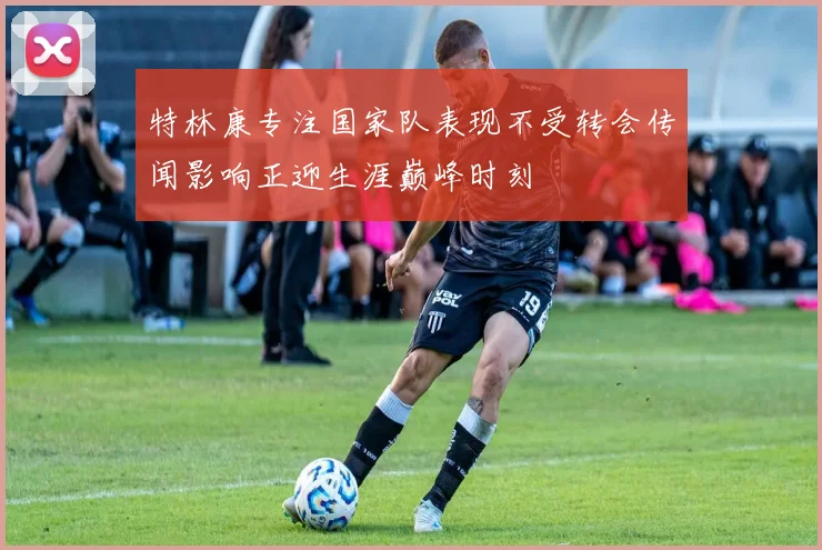 特林康专注国家队表现不受转会传闻影响正迎生涯巅峰时刻