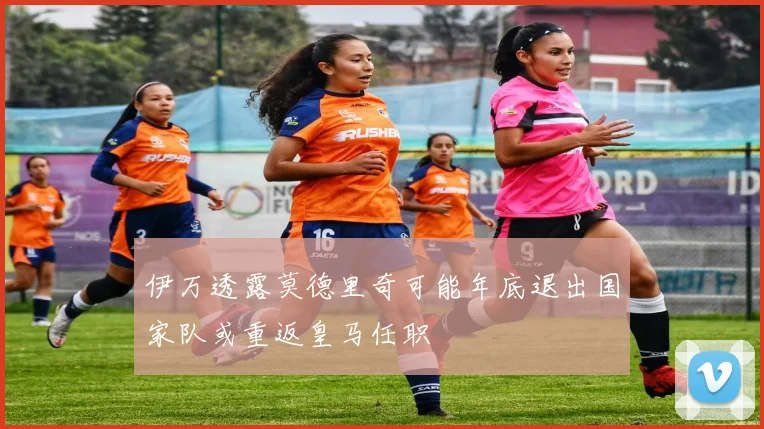 伊万透露莫德里奇可能年底退出国家队或重返皇马任职