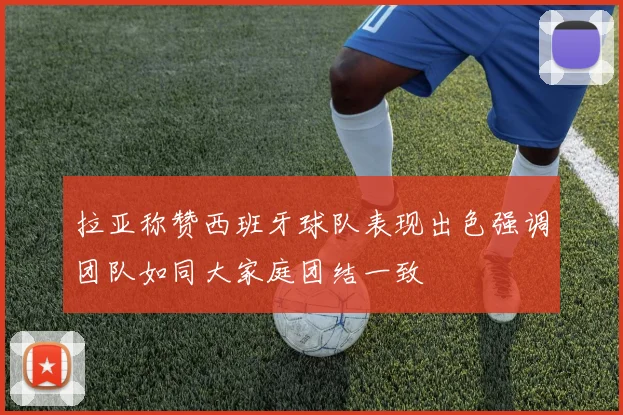 拉亚称赞西班牙球队表现出色强调团队如同大家庭团结一致