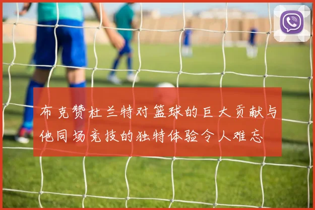 布克赞杜兰特对篮球的巨大贡献与他同场竞技的独特体验令人难忘