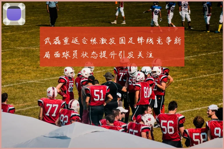 武磊重返合练激发国足锋线竞争新局面球员状态提升引发关注