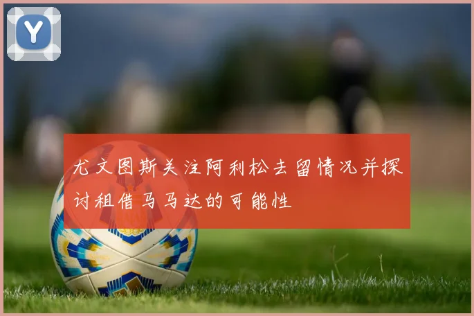 尤文图斯关注阿利松去留情况并探讨租借马马达的可能性