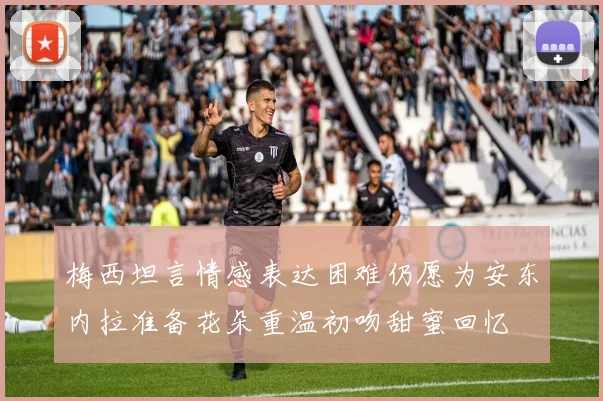 梅西坦言情感表达困难仍愿为安东内拉准备花朵重温初吻甜蜜回忆