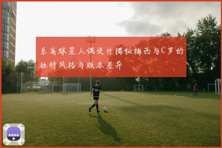 乐高球星人偶设计揭秘梅西与C罗的独特风格与版本差异