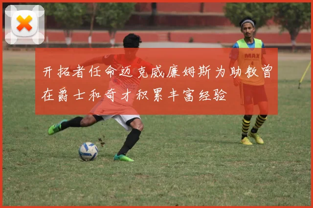 开拓者任命迈克威廉姆斯为助教曾在爵士和奇才积累丰富经验