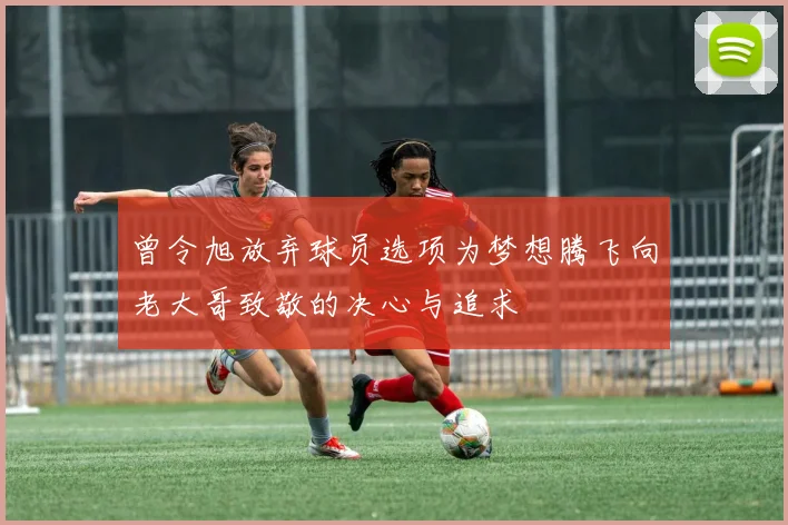 曾令旭放弃球员选项为梦想腾飞向老大哥致敬的决心与追求