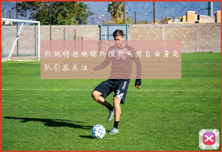 科纳特拒绝续约报价或将自由身离队引发关注