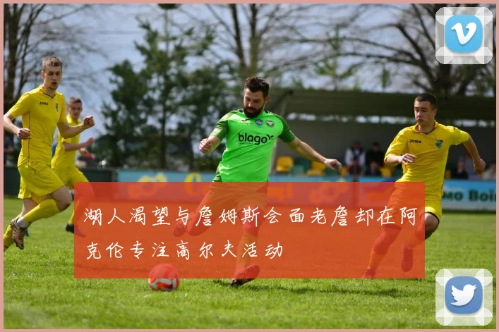 湖人渴望与詹姆斯会面老詹却在阿克伦专注高尔夫活动
