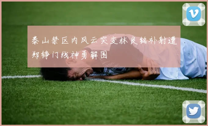 泰山禁区内风云突变林良铭补射遭郑铮门线神勇解围