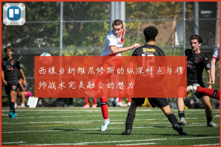 西媒分析维尼修斯的纵深特点与穆帅战术完美融合的潜力