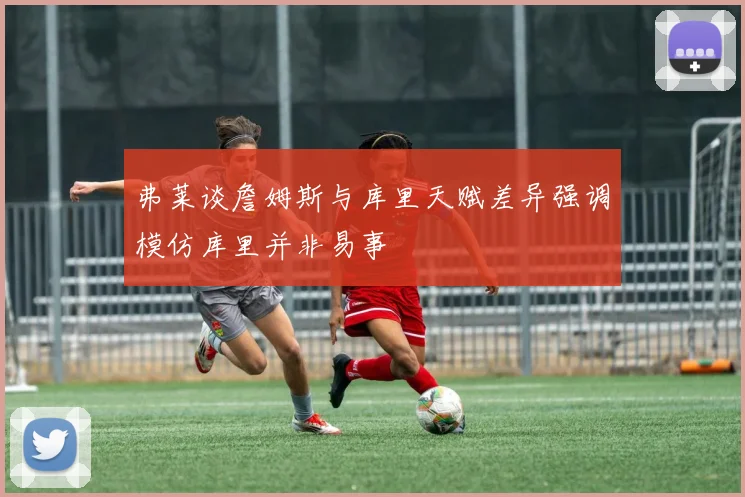 弗莱谈詹姆斯与库里天赋差异强调模仿库里并非易事