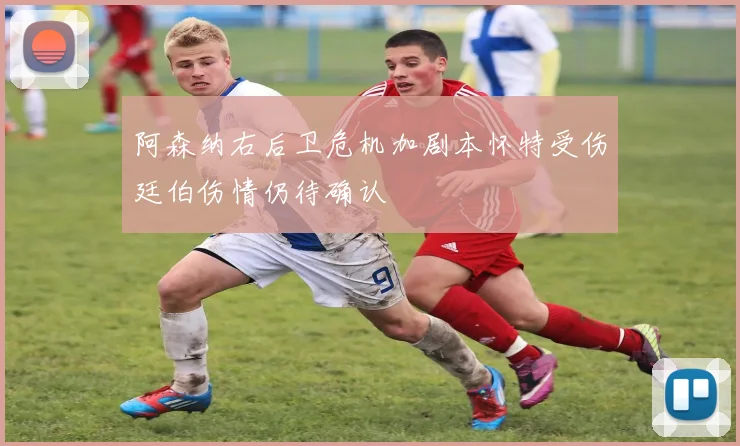阿森纳右后卫危机加剧本怀特受伤廷伯伤情仍待确认