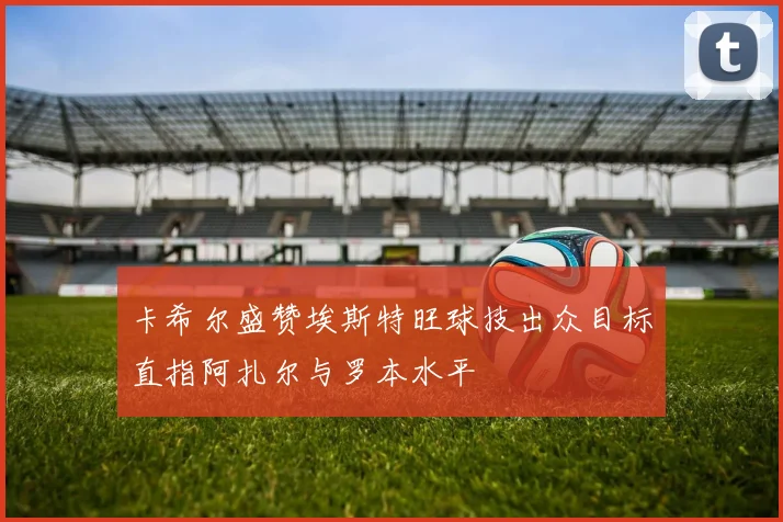 卡希尔盛赞埃斯特旺球技出众目标直指阿扎尔与罗本水平