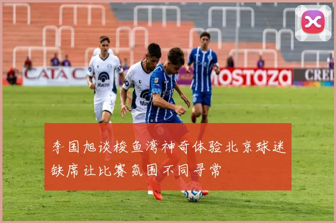 李国旭谈梭鱼湾神奇体验北京球迷缺席让比赛氛围不同寻常