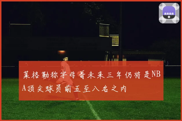 莱格勒称字母哥未来三年仍将是NBA顶尖球员前五至八名之内