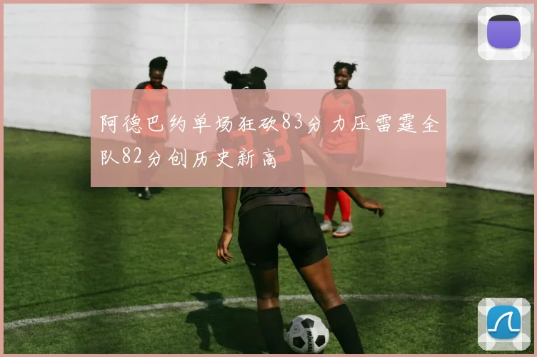 阿德巴约单场狂砍83分力压雷霆全队82分创历史新高