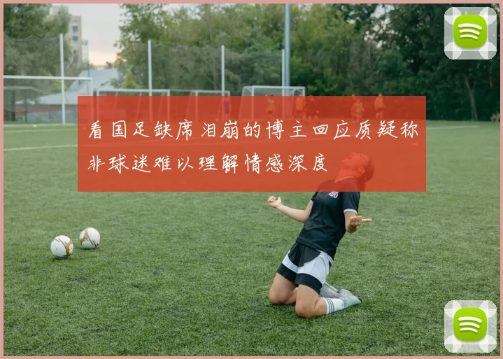 看国足缺席泪崩的博主回应质疑称非球迷难以理解情感深度