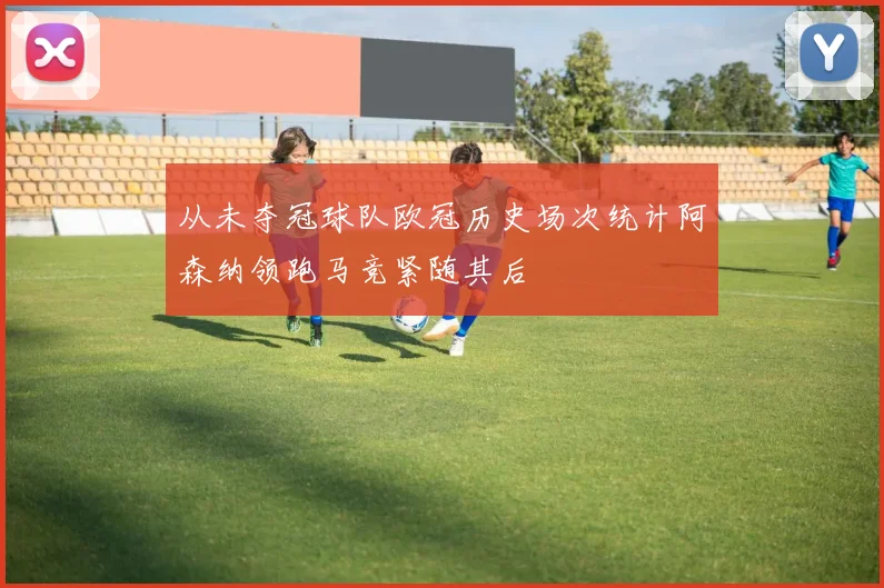 从未夺冠球队欧冠历史场次统计阿森纳领跑马竞紧随其后