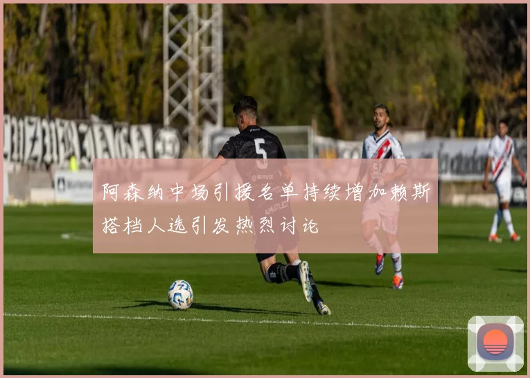 阿森纳中场引援名单持续增加赖斯搭档人选引发热烈讨论