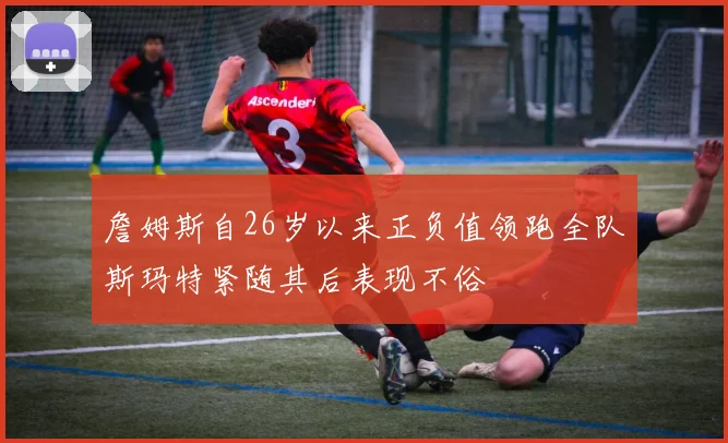 詹姆斯自26岁以来正负值领跑全队斯玛特紧随其后表现不俗
