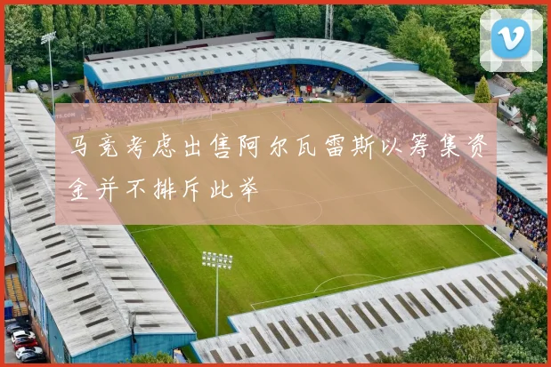 马竞考虑出售阿尔瓦雷斯以筹集资金并不排斥此举
