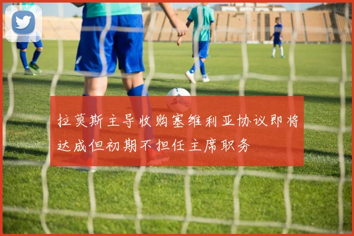 拉莫斯主导收购塞维利亚协议即将达成但初期不担任主席职务