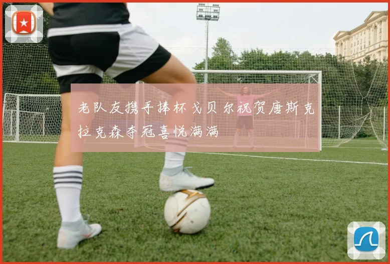 老队友携手捧杯戈贝尔祝贺唐斯克拉克森夺冠喜悦满满