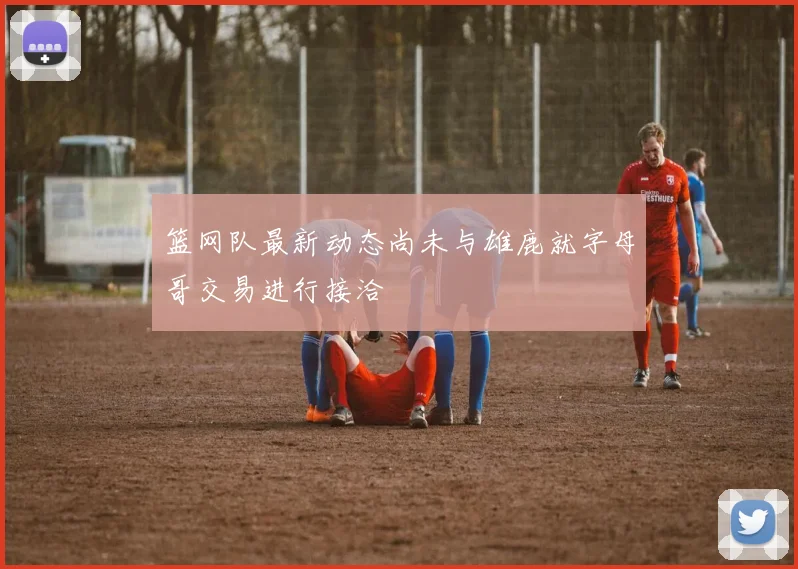 篮网队最新动态尚未与雄鹿就字母哥交易进行接洽